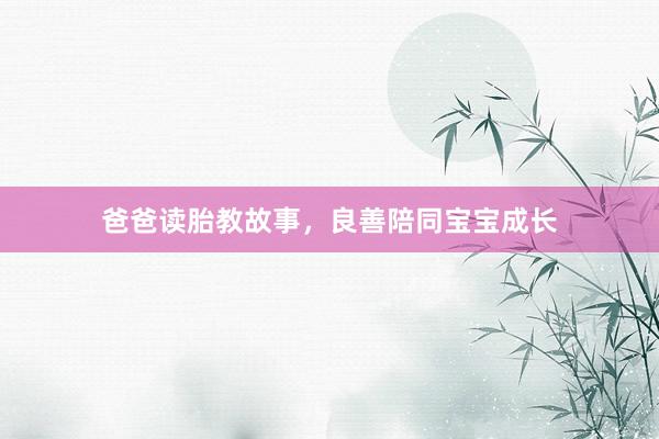 爸爸读胎教故事,良善陪同宝宝成长
